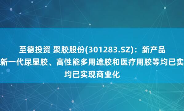 至德投资 聚胶股份(301283.SZ)：新产品湿强胶、新一代尿显胶、高性能多用途胶和医疗用胶等均已实现商业化
