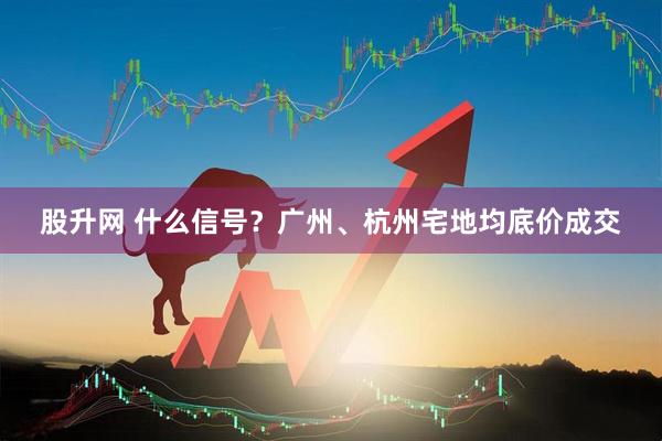 股升网 什么信号？广州、杭州宅地均底价成交