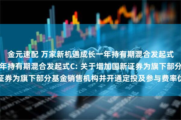 金元速配 万家新机遇成长一年持有期混合发起式A,万家新机遇成长一年持有期混合发起式C: 关于增加国新证券为旗下部分基金销售机构并开通定投及参与费率优惠活动的公告