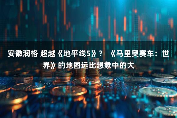 安徽润格 超越《地平线5》？ 《马里奥赛车：世界》的地图远比想象中的大