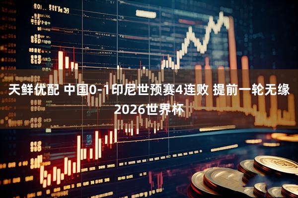 天鲜优配 中国0-1印尼世预赛4连败 提前一轮无缘2026世界杯
