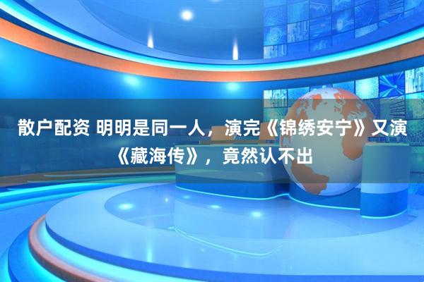 散户配资 明明是同一人，演完《锦绣安宁》又演《藏海传》，竟然认不出