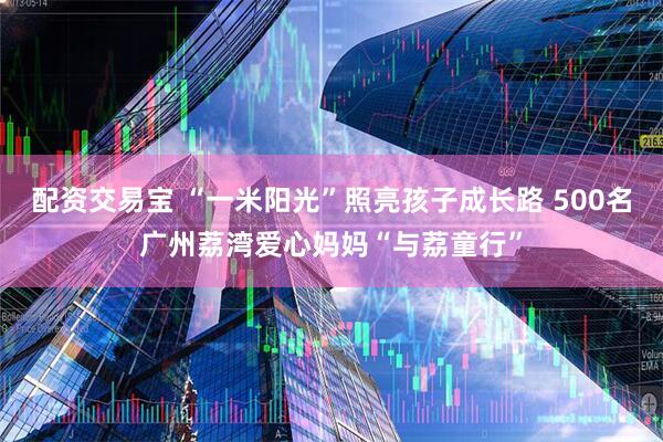 配资交易宝 “一米阳光”照亮孩子成长路 500名广州荔湾爱心妈妈“与荔童行”