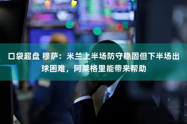 口袋超盘 穆萨：米兰上半场防守稳固但下半场出球困难，阿莱格里能带来帮助