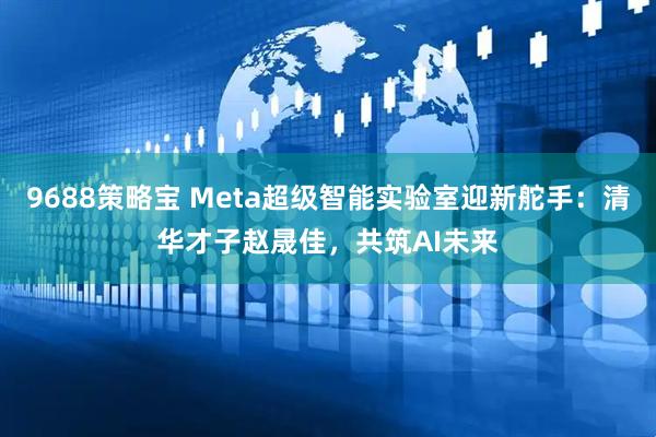 9688策略宝 Meta超级智能实验室迎新舵手：清华才子赵晟佳，共筑AI未来