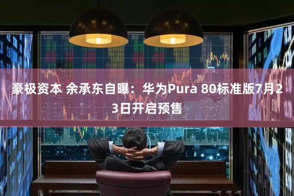 豪极资本 余承东自曝：华为Pura 80标准版7月23日开启预售