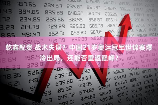 乾鑫配资 战术失误？中国21岁奥运冠军世锦赛爆冷出局，还能否重返巅峰？