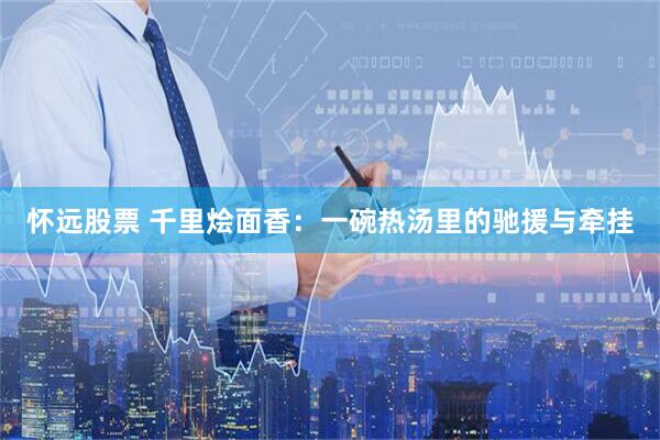 怀远股票 千里烩面香：一碗热汤里的驰援与牵挂