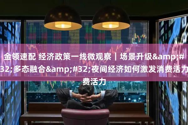 金领速配 经济政策一线微观察｜场景升级&#32;多态融合&#32;夜间经济如何激发消费活力