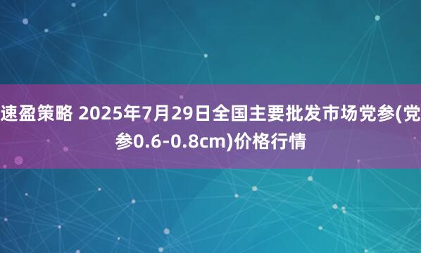 速盈策略 2025年7月29日全国主要批发市场党参(党参0.6-0.8cm)价格行情
