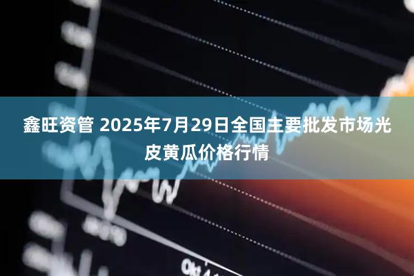 鑫旺资管 2025年7月29日全国主要批发市场光皮黄瓜价格行情