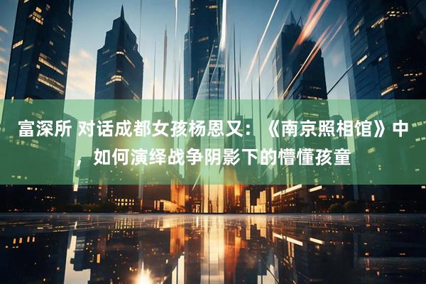 富深所 对话成都女孩杨恩又：《南京照相馆》中，如何演绎战争阴影下的懵懂孩童