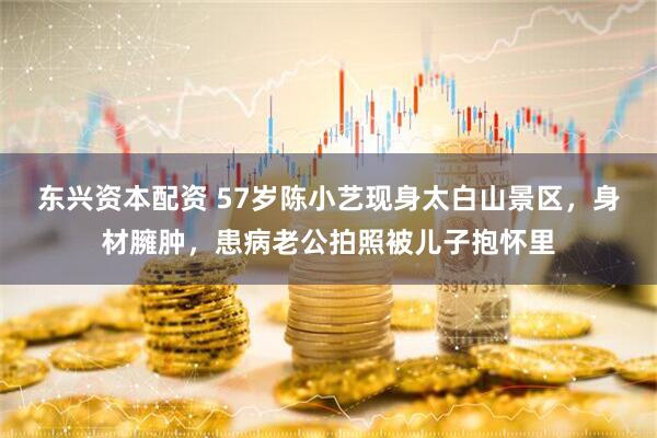 东兴资本配资 57岁陈小艺现身太白山景区，身材臃肿，患病老公拍照被儿子抱怀里