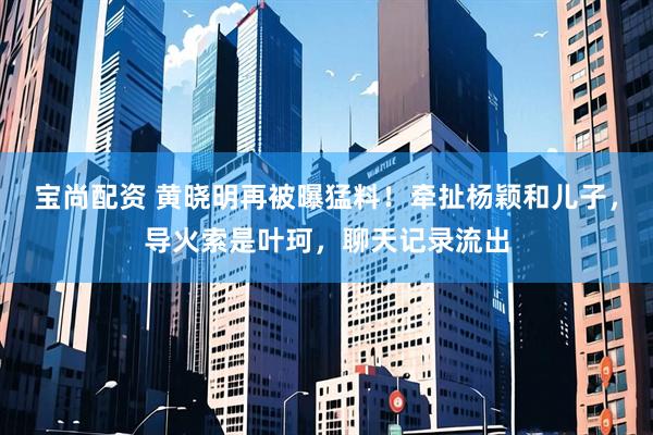宝尚配资 黄晓明再被曝猛料！牵扯杨颖和儿子，导火索是叶珂，聊天记录流出