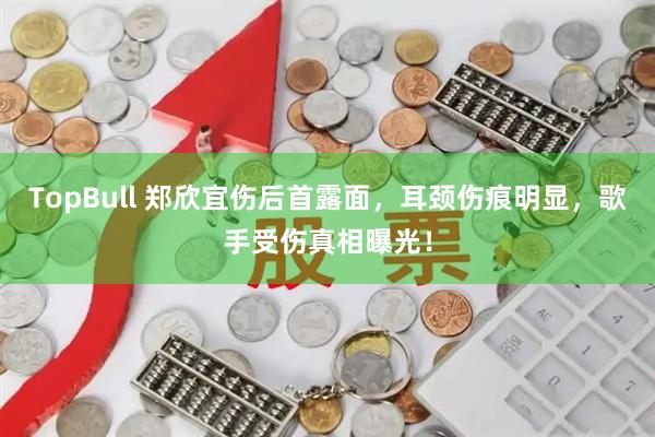 TopBull 郑欣宜伤后首露面，耳颈伤痕明显，歌手受伤真相曝光！