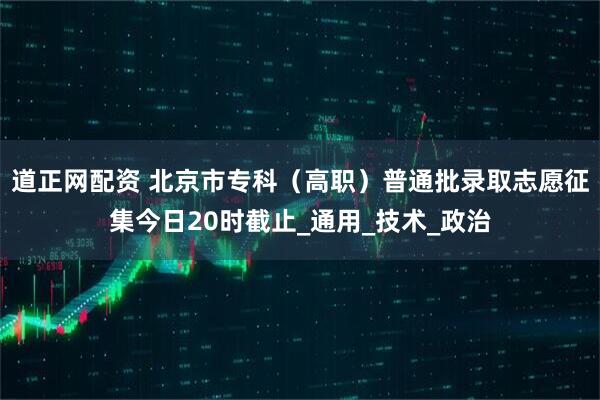 道正网配资 北京市专科（高职）普通批录取志愿征集今日20时截止_通用_技术_政治