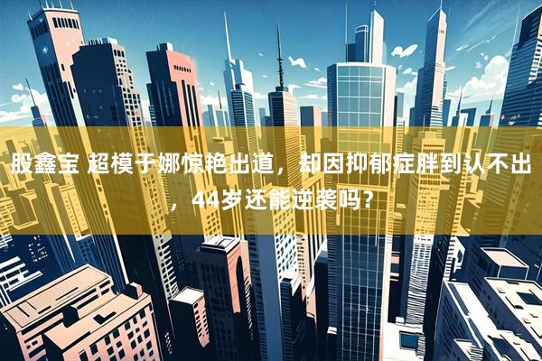 股鑫宝 超模于娜惊艳出道，却因抑郁症胖到认不出，44岁还能逆袭吗？