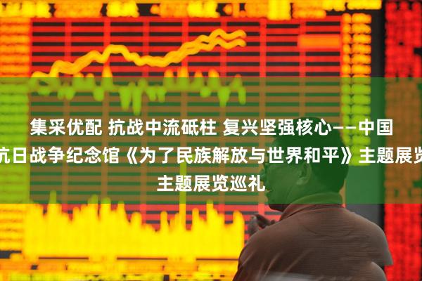 集采优配 抗战中流砥柱 复兴坚强核心——中国人民抗日战争纪念馆《为了民族解放与世界和平》主题展览巡礼