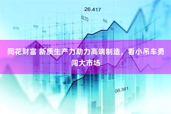 同花财富 新质生产力助力高端制造，看小吊车勇闯大市场