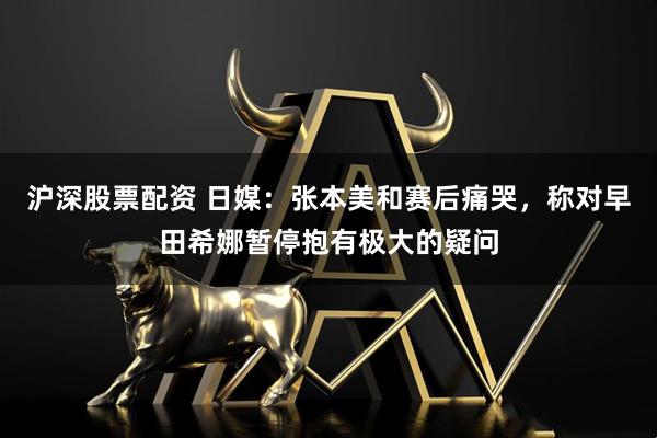 沪深股票配资 日媒：张本美和赛后痛哭，称对早田希娜暂停抱有极大的疑问