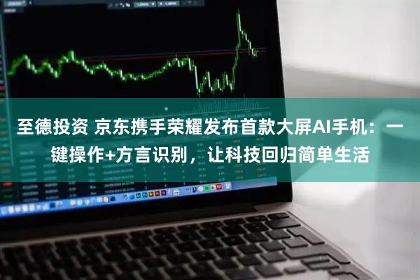 至德投资 京东携手荣耀发布首款大屏AI手机：一键操作+方言识别，让科技回归简单生活