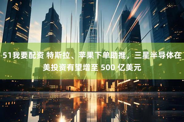 51我要配资 特斯拉、苹果下单助推，三星半导体在美投资有望增至 500 亿美元