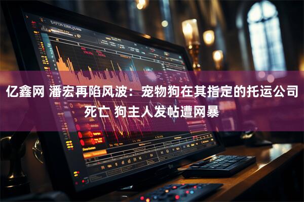 亿鑫网 潘宏再陷风波：宠物狗在其指定的托运公司死亡 狗主人发帖遭网暴