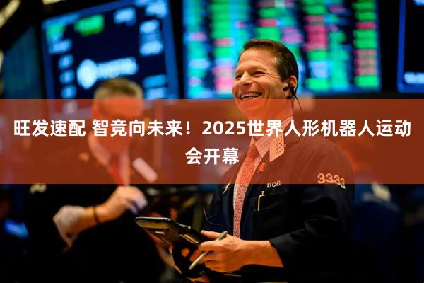 旺发速配 智竞向未来！2025世界人形机器人运动会开幕