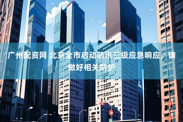 广州配资网 北京全市启动防汛三级应急响应，请做好相关防护