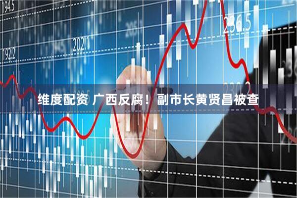 维度配资 广西反腐！副市长黄贤昌被查