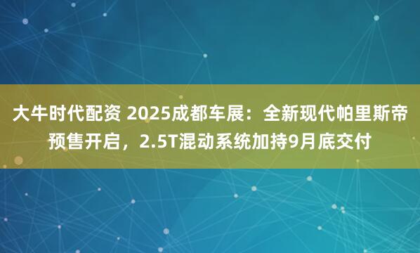 大牛时代配资 2025成都车展：全新现代帕里斯帝预售开启，2.5T混动系统加持9月底交付