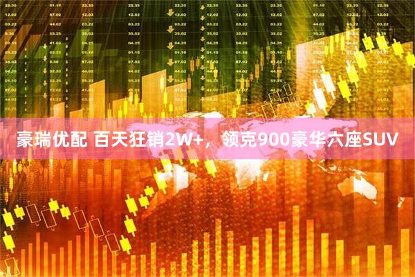 豪瑞优配 百天狂销2W+，领克900豪华六座SUV