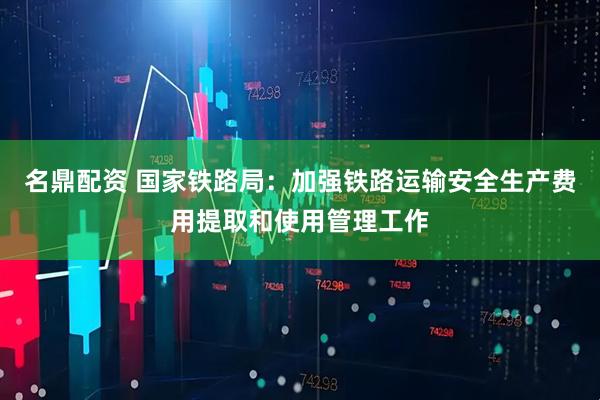 名鼎配资 国家铁路局：加强铁路运输安全生产费用提取和使用管理工作