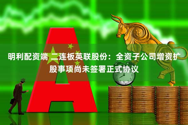 明利配资端 二连板英联股份：全资子公司增资扩股事项尚未签署正式协议