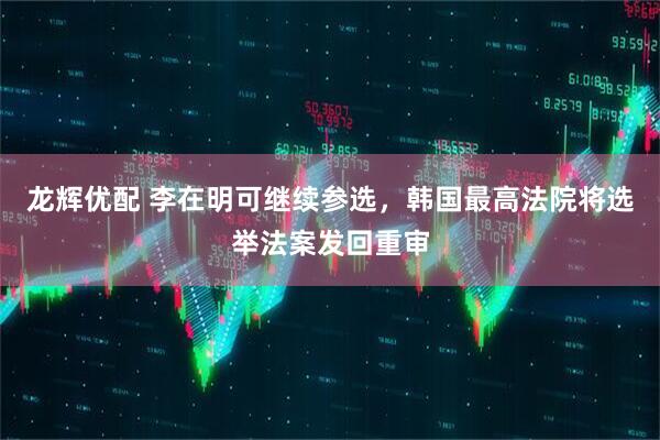 龙辉优配 李在明可继续参选，韩国最高法院将选举法案发回重审