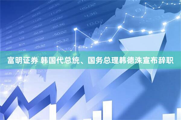 富明证券 韩国代总统、国务总理韩德洙宣布辞职