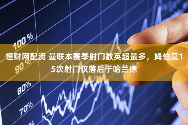 恒财网配资 曼联本赛季射门数英超最多，姆伯莫15次射门仅落后于哈兰德