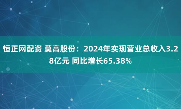 恒正网配资 莫高股份：2024年实现营业总收入3.28亿元 同比增长65.38%