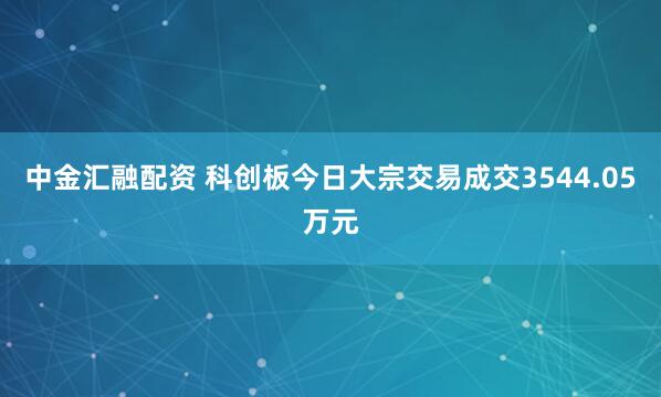 中金汇融配资 科创板今日大宗交易成交3544.05万元
