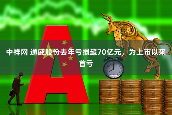 中祥网 通威股份去年亏损超70亿元，为上市以来首亏