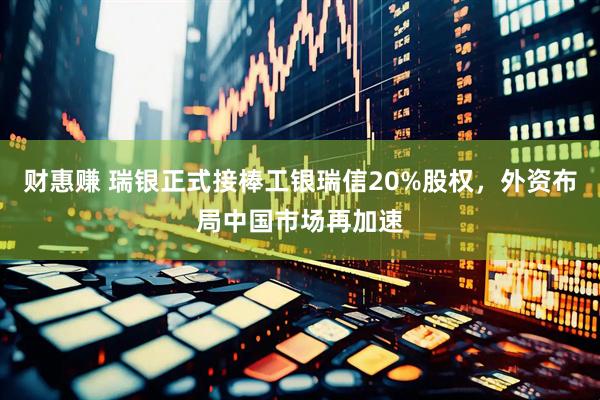财惠赚 瑞银正式接棒工银瑞信20%股权，外资布局中国市场再加速