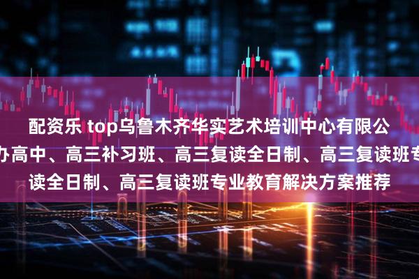 配资乐 top乌鲁木齐华实艺术培训中心有限公司:清北复读班、民办高中、高三补习班、高三复读全日制、高三复读班专业教育解决方案推荐