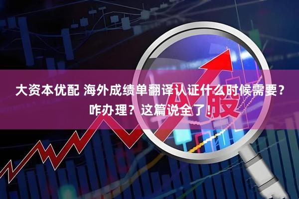 大资本优配 海外成绩单翻译认证什么时候需要?咋办理?这篇说全了!
