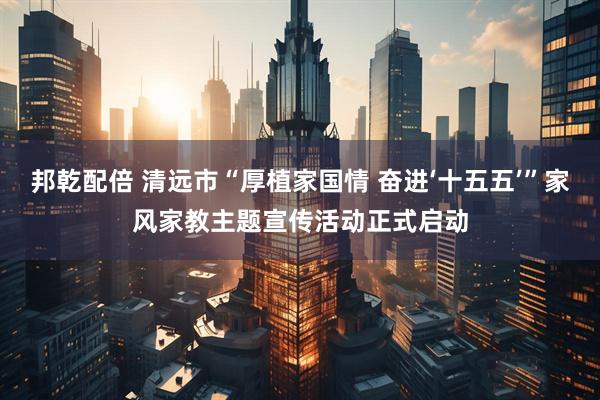邦乾配倍 清远市“厚植家国情 奋进‘十五五’”家风家教主题宣传活动正式启动