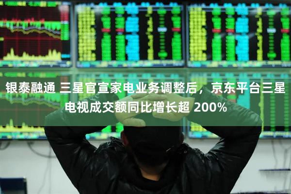 银泰融通 三星官宣家电业务调整后，京东平台三星电视成交额同比增长超 200%